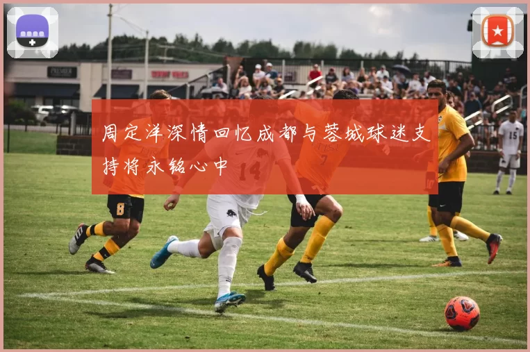 周定洋深情回忆成都与蓉城球迷支持将永铭心中