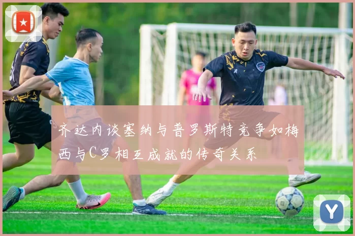 齐达内谈塞纳与普罗斯特竞争如梅西与C罗相互成就的传奇关系