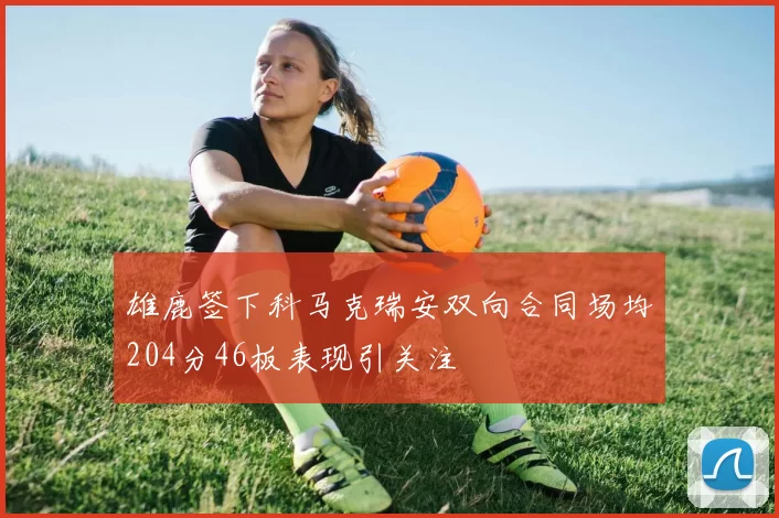 雄鹿签下科马克瑞安双向合同场均204分46板表现引关注