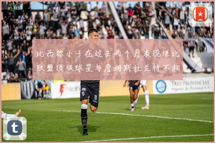比西称小卡在过去两个月表现堪比联盟顶级球星与詹姆斯杜兰特不相上下