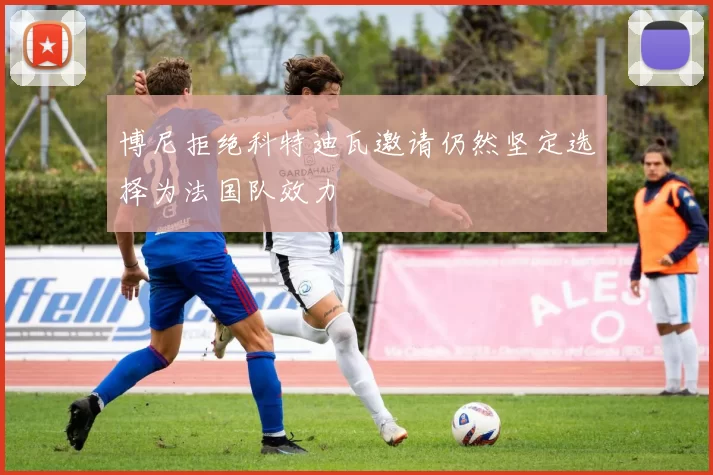 博尼拒绝科特迪瓦邀请仍然坚定选择为法国队效力