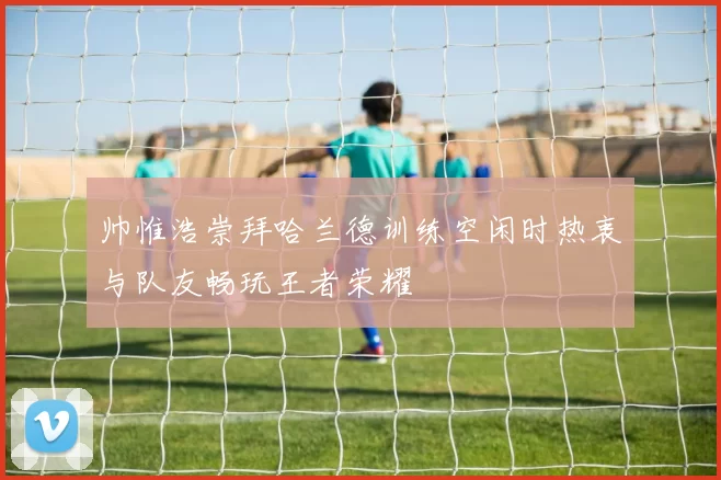 帅惟浩崇拜哈兰德训练空闲时热衷与队友畅玩王者荣耀