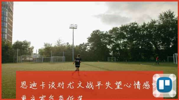 恩迪卡谈对尤文战平失望心情感叹更衣室气氛低落