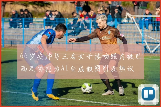 66岁安帅与三名女子接吻照片被巴西足协指为AI合成假图引发热议