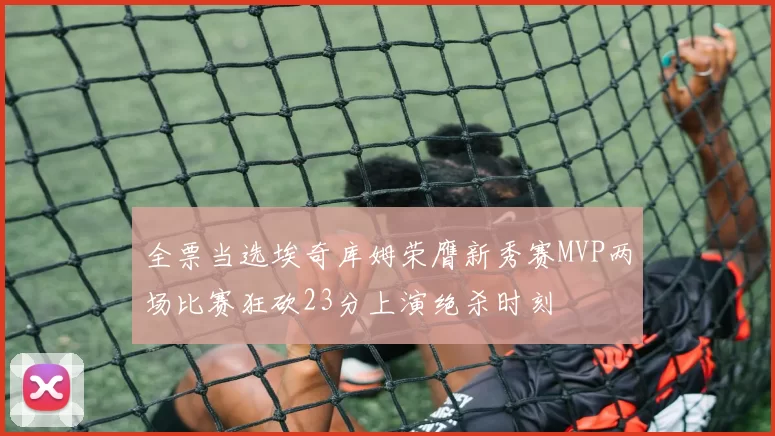 全票当选埃奇库姆荣膺新秀赛MVP两场比赛狂砍23分上演绝杀时刻