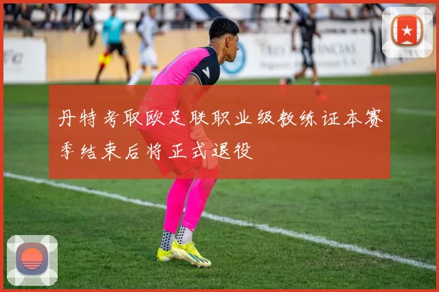 丹特考取欧足联职业级教练证本赛季结束后将正式退役