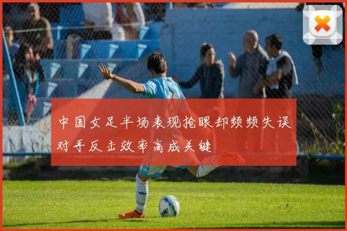 中国女足半场表现抢眼却频频失误对手反击效率高成关键