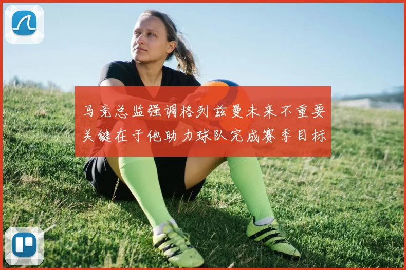 马竞总监强调格列兹曼未来不重要关键在于他助力球队完成赛季目标