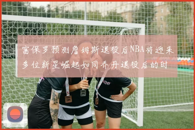 富保罗预测詹姆斯退役后NBA将迎来多位新星崛起如同乔丹退役后的时代