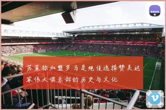 苏莱称加盟罗马是绝佳选择赞美这家伟大俱乐部的历史与文化