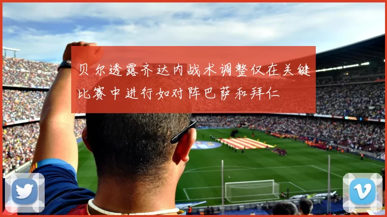 贝尔透露齐达内战术调整仅在关键比赛中进行如对阵巴萨和拜仁