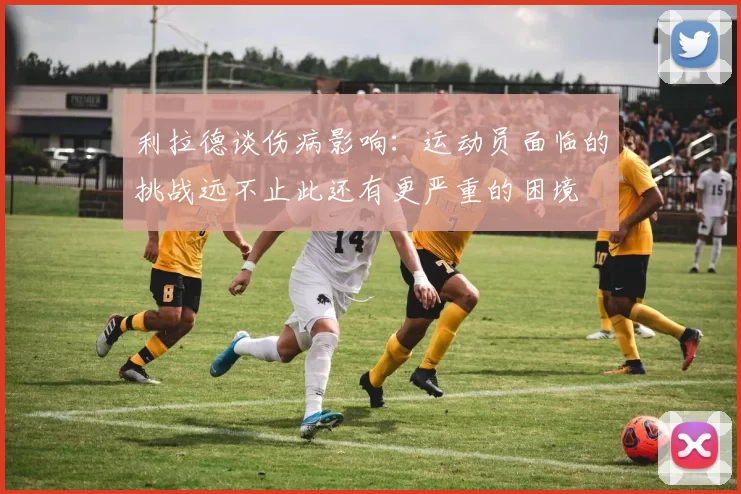 利拉德谈伤病影响：运动员面临的挑战远不止此还有更严重的困境