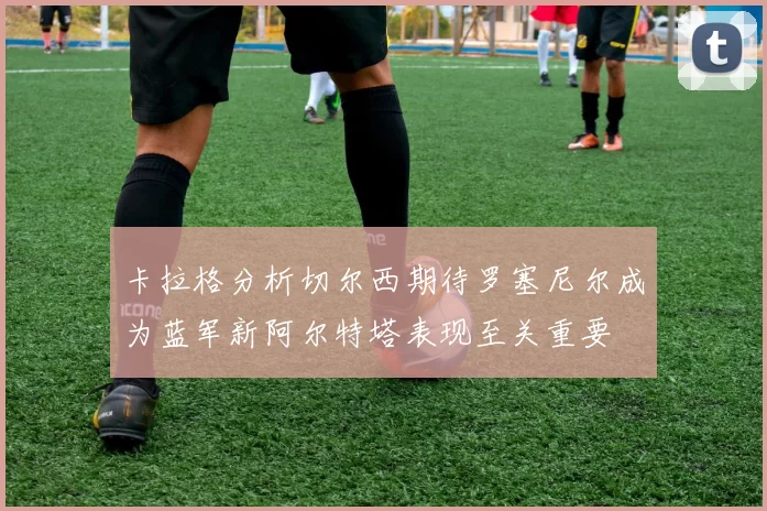 卡拉格分析切尔西期待罗塞尼尔成为蓝军新阿尔特塔表现至关重要